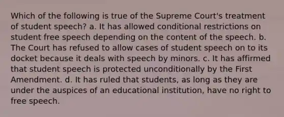 Which of the following is true of the Supreme Court's treatment of student speech? a. It has allowed conditional restrictions on student free speech depending on the content of the speech. b. The Court has refused to allow cases of student speech on to its docket because it deals with speech by minors. c. It has affirmed that student speech is protected unconditionally by the First Amendment. d. It has ruled that students, as long as they are under the auspices of an educational institution, have no right to free speech.