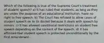 Which of the following is true of the Supreme Court's treatment of student speech? a) It has ruled that students, as long as they are under the auspices of an educational institution, have no right to free speech. b) The Court has refused to allow cases of student speech on to its docket because it deals with speech by minors. c) It has allowed conditional restrictions on student free speech depending on the content of the speech. d) It has affirmed that student speech is protected unconditionally by the First Amendment.