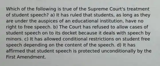 Which of the following is true of the Supreme Court's treatment of student speech? a) It has ruled that students, as long as they are under the auspices of an educational institution, have no right to free speech. b) The Court has refused to allow cases of student speech on to its docket because it deals with speech by minors. c) It has allowed conditional restrictions on student free speech depending on the content of the speech. d) It has affirmed that student speech is protected unconditionally by the First Amendment.