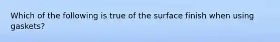 Which of the following is true of the surface finish when using​ gaskets?