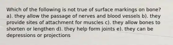 Which of the following is not true of surface markings on bone? a). they allow the passage of nerves and blood vessels b). they provide sites of attachment for muscles c). they allow bones to shorten or lengthen d). they help form joints e). they can be depressions or projections