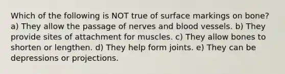 Which of the following is NOT true of surface markings on bone? a) They allow the passage of nerves and blood vessels. b) They provide sites of attachment for muscles. c) They allow bones to shorten or lengthen. d) They help form joints. e) They can be depressions or projections.