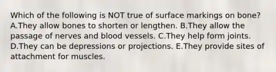 Which of the following is NOT true of surface markings on bone? A.They allow bones to shorten or lengthen. B.They allow the passage of nerves and blood vessels. C.They help form joints. D.They can be depressions or projections. E.They provide sites of attachment for muscles.