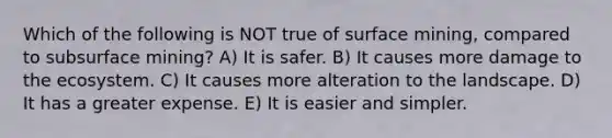 Which of the following is NOT true of surface mining, compared to subsurface mining? A) It is safer. B) It causes more damage to the ecosystem. C) It causes more alteration to the landscape. D) It has a greater expense. E) It is easier and simpler.