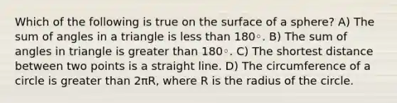 Which of the following is true on the surface of a sphere? A) The sum of angles in a triangle is less than 180◦. B) The sum of angles in triangle is greater than 180◦. C) The shortest distance between two points is a straight line. D) The circumference of a circle is greater than 2πR, where R is the radius of the circle.