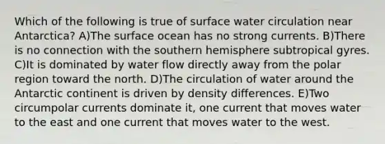 Which of the following is true of surface water circulation near Antarctica? A)The surface ocean has no strong currents. B)There is no connection with the southern hemisphere subtropical gyres. C)It is dominated by water flow directly away from the polar region toward the north. D)The circulation of water around the Antarctic continent is driven by density differences. E)Two circumpolar currents dominate it, one current that moves water to the east and one current that moves water to the west.