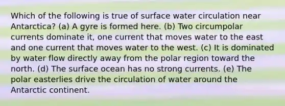 Which of the following is true of surface water circulation near Antarctica? (a) A gyre is formed here. (b) Two circumpolar currents dominate it, one current that moves water to the east and one current that moves water to the west. (c) It is dominated by water flow directly away from the polar region toward the north. (d) The surface ocean has no strong currents. (e) The polar easterlies drive the circulation of water around the Antarctic continent.