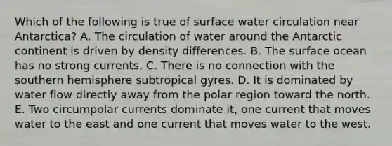 Which of the following is true of surface water circulation near Antarctica? A. The circulation of water around the Antarctic continent is driven by density differences. B. The surface ocean has no strong currents. C. There is no connection with the southern hemisphere subtropical gyres. D. It is dominated by water flow directly away from the polar region toward the north. E. Two circumpolar currents dominate it, one current that moves water to the east and one current that moves water to the west.