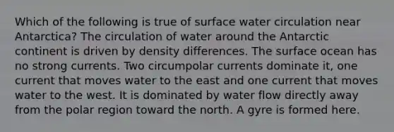 Which of the following is true of surface water circulation near Antarctica? The circulation of water around the Antarctic continent is driven by density differences. The surface ocean has no strong currents. Two circumpolar currents dominate it, one current that moves water to the east and one current that moves water to the west. It is dominated by water flow directly away from the polar region toward the north. A gyre is formed here.