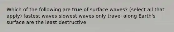 Which of the following are true of surface waves? (select all that apply) fastest waves slowest waves only travel along Earth's surface are the least destructive