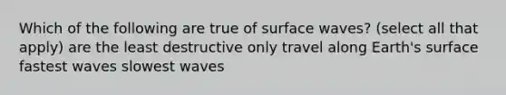 Which of the following are true of surface waves? (select all that apply) are the least destructive only travel along Earth's surface fastest waves slowest waves