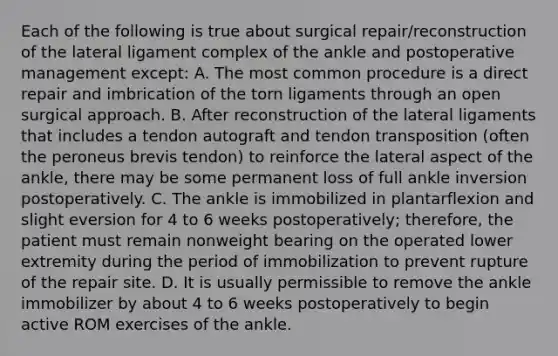 Each of the following is true about surgical repair/reconstruction of the lateral ligament complex of the ankle and postoperative management except: A. The most common procedure is a direct repair and imbrication of the torn ligaments through an open surgical approach. B. After reconstruction of the lateral ligaments that includes a tendon autograft and tendon transposition (often the peroneus brevis tendon) to reinforce the lateral aspect of the ankle, there may be some permanent loss of full ankle inversion postoperatively. C. The ankle is immobilized in plantarflexion and slight eversion for 4 to 6 weeks postoperatively; therefore, the patient must remain nonweight bearing on the operated lower extremity during the period of immobilization to prevent rupture of the repair site. D. It is usually permissible to remove the ankle immobilizer by about 4 to 6 weeks postoperatively to begin active ROM exercises of the ankle.