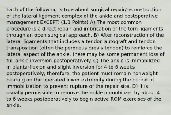 Each of the following is true about surgical repair/reconstruction of the lateral ligament complex of the ankle and postoperative management EXCEPT: (1/1 Points) A) The most common procedure is a direct repair and imbrication of the torn ligaments through an open surgical approach. B) After reconstruction of the lateral ligaments that includes a tendon autograft and tendon transposition (often the peroneus brevis tendon) to reinforce the lateral aspect of the ankle, there may be some permanent loss of full ankle inversion postoperatively. C) The ankle is immobilized in plantarflexion and slight inversion for 4 to 6 weeks postoperatively; therefore, the patient must remain nonweight bearing on the operated lower extremity during the period of immobilization to prevent rupture of the repair site. D) It is usually permissible to remove the ankle immobilizer by about 4 to 6 weeks postoperatively to begin active ROM exercises of the ankle.