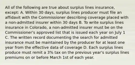 All of the following are true about surplus lines insurance, except: A. Within 30 days, surplus lines producer must file an affidavit with the Commissioner describing coverage placed with a non-admitted insurer within 30 days B. To write surplus lines insurance in Colorado, a non-admitted insurer must be on the Commissioner's approved list that is issued each year on July 1 C. The written record documenting the search for admitted insurance must be maintained by the producer for at least one year from the effective data of coverage D. Each surplus lines produce must remit a 3% tax on the previous year's surplus lines premiums on or before March 1st of each year.