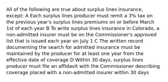 All of the following are true about surplus lines insurance, except: A Each surplus lines producer must remit a 3% tax on the previous year's surplus lines premiums on or before March 1st of each year B To write surplus lines insurance in Colorado, a non-admitted insurer must be on the Commissioner's approved list that is issued each year on July 1 C The written record documenting the search for admitted insurance must be maintained by the producer for at least one year from the effective date of coverage D Within 30 days, surplus lines producer must file an affidavit with the Commissioner describing coverage placed with a non-admitted insurer within 30 days