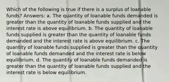 Which of the following is true if there is a surplus of loanable funds? Answers: a. The quantity of loanable funds demanded is greater than the quantity of loanable funds supplied and the interest rate is above equilibrium. b. The quantity of loanable funds supplied is greater than the quantity of loanable funds demanded and the interest rate is above equilibrium. c. The quantity of loanable funds supplied is greater than the quantity of loanable funds demanded and the interest rate is below equilibrium. d. The quantity of loanable funds demanded is greater than the quantity of loanable funds supplied and the interest rate is below equilibrium.