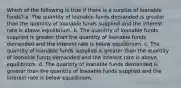 Which of the following is true if there is a surplus of loanable funds? a. The quantity of loanable funds demanded is greater than the quantity of loanable funds supplied and the interest rate is above equilibrium. b. The quantity of loanable funds supplied is greater than the quantity of loanable funds demanded and the interest rate is below equilibrium. c. The quantity of loanable funds supplied is greater than the quantity of loanable funds demanded and the interest rate is above equilibrium. d. The quantity of loanable funds demanded is greater than the quantity of loanable funds supplied and the interest rate is below equilibrium.