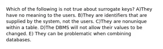 Which of the following is not true about surrogate keys? A)They have no meaning to the users. B)They are identifiers that are supplied by the system, not the users. C)They are nonunique within a table. D)The DBMS will not allow their values to be changed. E) They can be problematic when combining databases.