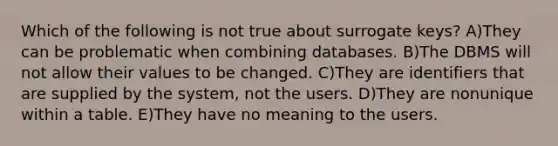 Which of the following is not true about surrogate keys? A)They can be problematic when combining databases. B)The DBMS will not allow their values to be changed. C)They are identifiers that are supplied by the system, not the users. D)They are nonunique within a table. E)They have no meaning to the users.