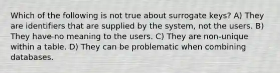 Which of the following is not true about surrogate keys? A) They are identifiers that are supplied by the system, not the users. B) They have no meaning to the users. C) They are non-unique within a table. D) They can be problematic when combining databases.