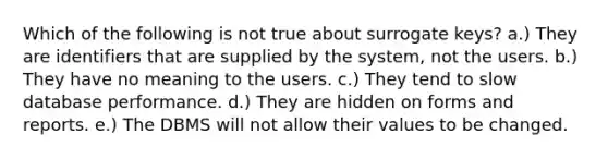 Which of the following is not true about surrogate keys? a.) They are identifiers that are supplied by the system, not the users. b.) They have no meaning to the users. c.) They tend to slow database performance. d.) They are hidden on forms and reports. e.) The DBMS will not allow their values to be changed.