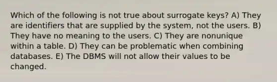 Which of the following is not true about surrogate keys? A) They are identifiers that are supplied by the system, not the users. B) They have no meaning to the users. C) They are nonunique within a table. D) They can be problematic when combining databases. E) The DBMS will not allow their values to be changed.