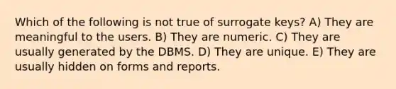 Which of the following is not true of surrogate keys? A) They are meaningful to the users. B) They are numeric. C) They are usually generated by the DBMS. D) They are unique. E) They are usually hidden on forms and reports.