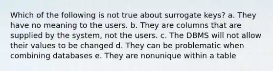 Which of the following is not true about surrogate keys? a. They have no meaning to the users. b. They are columns that are supplied by the system, not the users. c. The DBMS will not allow their values to be changed d. They can be problematic when combining databases e. They are nonunique within a table