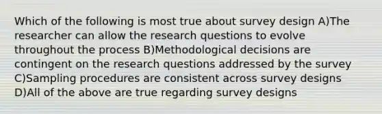 Which of the following is most true about survey design A)The researcher can allow the research questions to evolve throughout the process B)Methodological decisions are contingent on the research questions addressed by the survey C)Sampling procedures are consistent across survey designs D)All of the above are true regarding survey designs