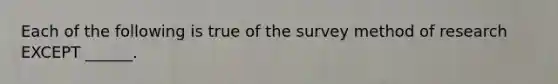 Each of the following is true of the survey method of research EXCEPT ______.