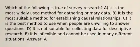 Which of the following is true of survey research? A) It is the most widely used method for gathering primary data. B) It is the most suitable method for establishing causal relationships. C) It is the best method to use when people are unwilling to answer questions. D) It is not suitable for collecting data for descriptive research. E) It is inflexible and cannot be used in many different situations. Answer: A