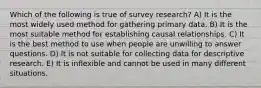 Which of the following is true of survey research? A) It is the most widely used method for gathering primary data. B) It is the most suitable method for establishing causal relationships. C) It is the best method to use when people are unwilling to answer questions. D) It is not suitable for collecting data for descriptive research. E) It is inflexible and cannot be used in many different situations.