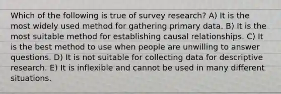 Which of the following is true of survey research? A) It is the most widely used method for gathering primary data. B) It is the most suitable method for establishing causal relationships. C) It is the best method to use when people are unwilling to answer questions. D) It is not suitable for collecting data for descriptive research. E) It is inflexible and cannot be used in many different situations.