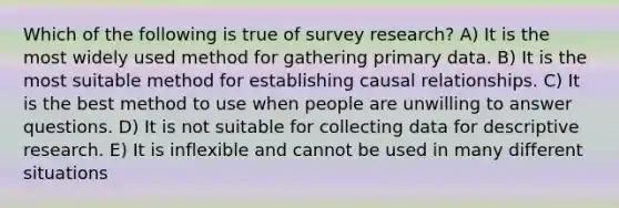 Which of the following is true of survey research? A) It is the most widely used method for gathering primary data. B) It is the most suitable method for establishing causal relationships. C) It is the best method to use when people are unwilling to answer questions. D) It is not suitable for collecting data for descriptive research. E) It is inflexible and cannot be used in many different situations