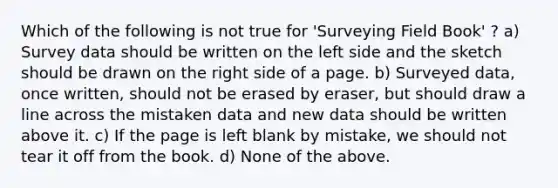 Which of the following is not true for 'Surveying Field Book' ? a) Survey data should be written on the left side and the sketch should be drawn on the right side of a page. b) Surveyed data, once written, should not be erased by eraser, but should draw a line across the mistaken data and new data should be written above it. c) If the page is left blank by mistake, we should not tear it off from the book. d) None of the above.