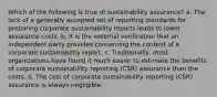 Which of the following is true of sustainability assurance? a. The lack of a generally accepted set of reporting standards for preparing corporate sustainability reports leads to lower assurance costs. b. It is the external verification that an independent party provides concerning the content of a corporate sustainability report. c. Traditionally, most organizations have found it much easier to estimate the benefits of corporate sustainability reporting (CSR) assurance than the costs. d. The cost of corporate sustainability reporting (CSR) assurance is always negligible.