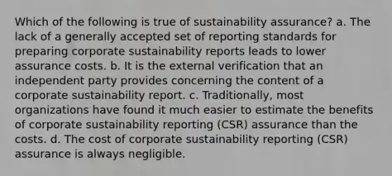 Which of the following is true of sustainability assurance? a. The lack of a generally accepted set of reporting standards for preparing corporate sustainability reports leads to lower assurance costs. b. It is the external verification that an independent party provides concerning the content of a corporate sustainability report. c. Traditionally, most organizations have found it much easier to estimate the benefits of corporate sustainability reporting (CSR) assurance than the costs. d. The cost of corporate sustainability reporting (CSR) assurance is always negligible.