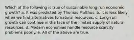 Which of the following is true of sustainable long-run economic growth? a. It was predicted by Thomas Malthus. b. It is less likely when we find alternatives to natural resources. c. Long-run growth can continue in the face of the limited supply of natural resources. d. Modern economies handle resource scarcity problems poorly. e. All of the above are true.