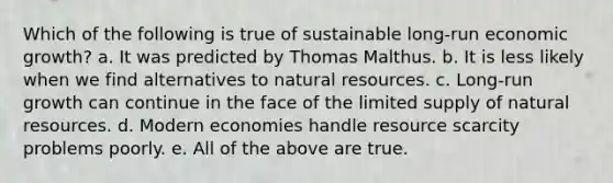 Which of the following is true of sustainable long-run economic growth? a. It was predicted by Thomas Malthus. b. It is less likely when we find alternatives to natural resources. c. Long-run growth can continue in the face of the limited supply of natural resources. d. Modern economies handle resource scarcity problems poorly. e. All of the above are true.