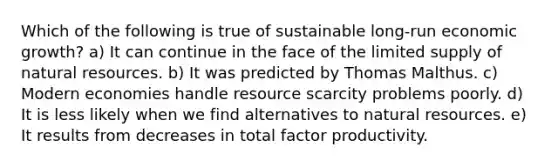 Which of the following is true of sustainable long-run economic growth? a) It can continue in the face of the limited supply of natural resources. b) It was predicted by Thomas Malthus. c) Modern economies handle resource scarcity problems poorly. d) It is less likely when we find alternatives to natural resources. e) It results from decreases in total factor productivity.