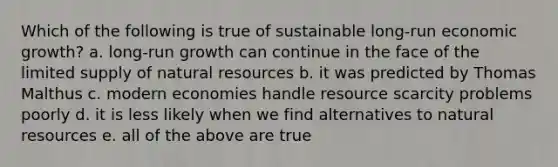 Which of the following is true of sustainable long-run economic growth? a. long-run growth can continue in the face of the limited supply of natural resources b. it was predicted by Thomas Malthus c. modern economies handle resource scarcity problems poorly d. it is less likely when we find alternatives to natural resources e. all of the above are true