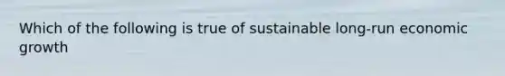 Which of the following is true of sustainable long-run economic growth