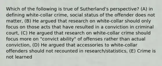 Which of the following is true of Sutherland's perspective? (A) in defining white-collar crime, social status of the offender does not matter, (B) He argued that research on white-collar should only focus on those acts that have resulted in a conviction in criminal court, (C) He argued that research on white-collar crime should focus more on "convict ability" of offenses rather than actual conviction, (D) He argued that accessories to white-collar offenders should not recounted in research/statistics, (E) Crime is not learned