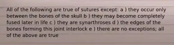 All of the following are true of sutures except: a ) they occur only between the bones of the skull b ) they may become completely fused later in life c ) they are synarthroses d ) the edges of the bones forming this joint interlock e ) there are no exceptions; all of the above are true