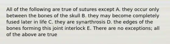 All of the following are true of sutures except A. they occur only between the bones of the skull B. they may become completely fused later in life C. they are synarthrosis D. the edges of the bones forming this joint interlock E. There are no exceptions; all of the above are true