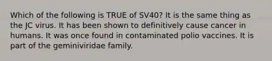 Which of the following is TRUE of SV40? It is the same thing as the JC virus. It has been shown to definitively cause cancer in humans. It was once found in contaminated polio vaccines. It is part of the geminiviridae family.