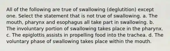 All of the following are true of swallowing (deglutition) except one. Select the statement that is not true of swallowing. a. The mouth, pharynx and esophagus all take part in swallowing. b. The involuntary portion of swallowing takes place in the pharynx. c. The epiglottis assists in propelling food into the trachea. d. The voluntary phase of swallowing takes place within the mouth.