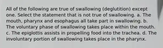 All of the following are true of swallowing (deglutition) except one. Select the statement that is not true of swallowing. a. The mouth, pharynx and esophagus all take part in swallowing. b. The voluntary phase of swallowing takes place within the mouth. c. The epiglottis assists in propelling food into the trachea. d. The involuntary portion of swallowing takes place in the pharynx.