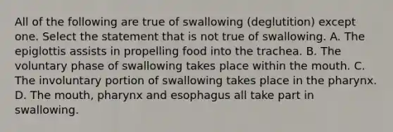 All of the following are true of swallowing (deglutition) except one. Select the statement that is not true of swallowing. A. The epiglottis assists in propelling food into the trachea. B. The voluntary phase of swallowing takes place within <a href='https://www.questionai.com/knowledge/krBoWYDU6j-the-mouth' class='anchor-knowledge'>the mouth</a>. C. The involuntary portion of swallowing takes place in <a href='https://www.questionai.com/knowledge/ktW97n6hGJ-the-pharynx' class='anchor-knowledge'>the pharynx</a>. D. The mouth, pharynx and esophagus all take part in swallowing.