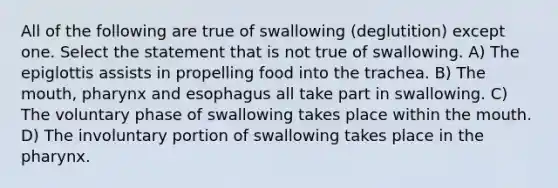 All of the following are true of swallowing (deglutition) except one. Select the statement that is not true of swallowing. A) The epiglottis assists in propelling food into the trachea. B) The mouth, pharynx and esophagus all take part in swallowing. C) The voluntary phase of swallowing takes place within the mouth. D) The involuntary portion of swallowing takes place in the pharynx.